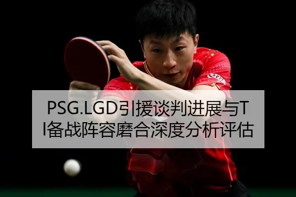 PSG.LGD引援谈判进展与TI备战阵容磨合深度分析评估