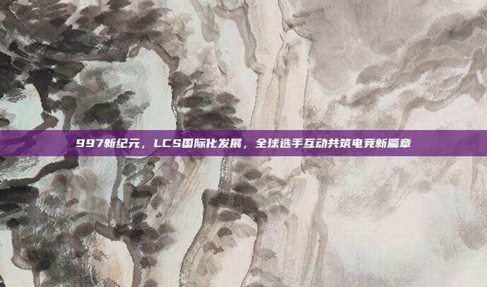 997新纪元，LCS国际化发展，全球选手互动共筑电竞新篇章