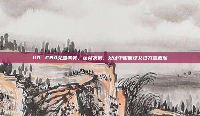 118. CBA女篮联赛，蓬勃发展，见证中国篮球女性力量崛起