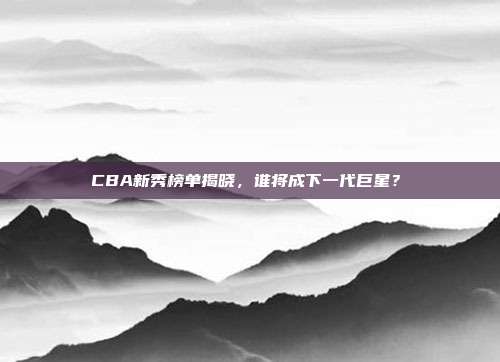 CBA新秀榜单揭晓，谁将成下一代巨星？✨