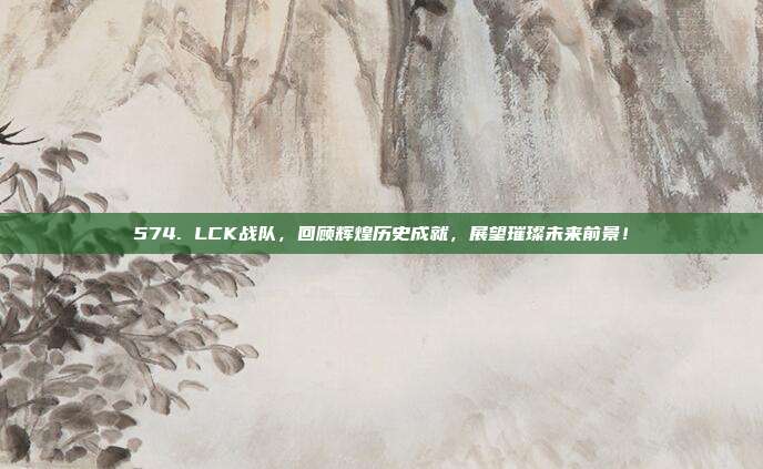 574. LCK战队，回顾辉煌历史成就，展望璀璨未来前景！