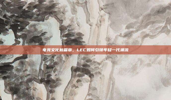 电竞文化新篇章，LEC如何引领年轻一代潮流