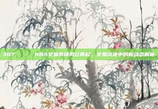 387. 🔄 NBA交易市场风云再起，交易风波中的新动态解析