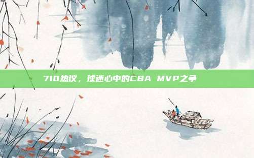 710热议，球迷心中的CBA MVP之争🏆