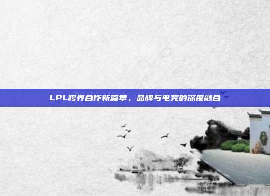 LPL跨界合作新篇章，品牌与电竞的深度融合