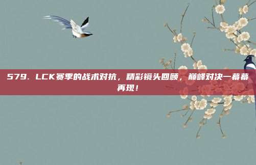 579. LCK赛季的战术对抗，精彩镜头回顾，巅峰对决一幕幕再现！