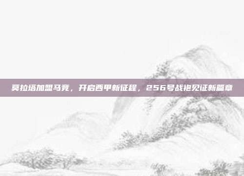 莫拉塔加盟马竞，开启西甲新征程，256号战袍见证新篇章