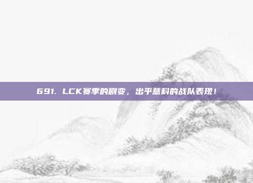 691. LCK赛季的剧变，出乎意料的战队表现！