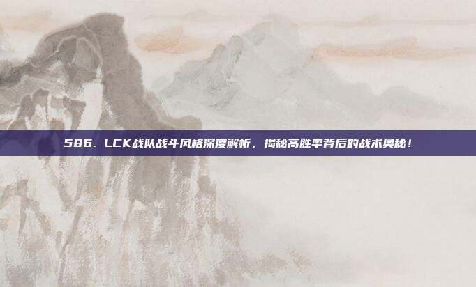 586. LCK战队战斗风格深度解析，揭秘高胜率背后的战术奥秘！