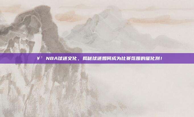 🥳 NBA球迷文化，揭秘球迷如何成为比赛氛围的催化剂！