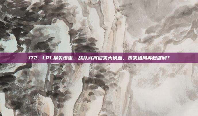 172. LPL损失惨重，战队或将迎来大换血，未来格局再起波澜？