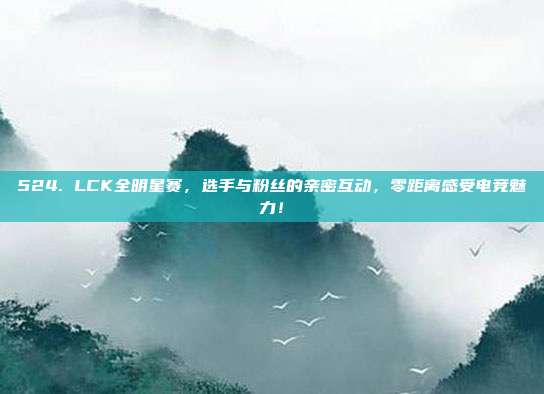 524. LCK全明星赛，选手与粉丝的亲密互动，零距离感受电竞魅力！