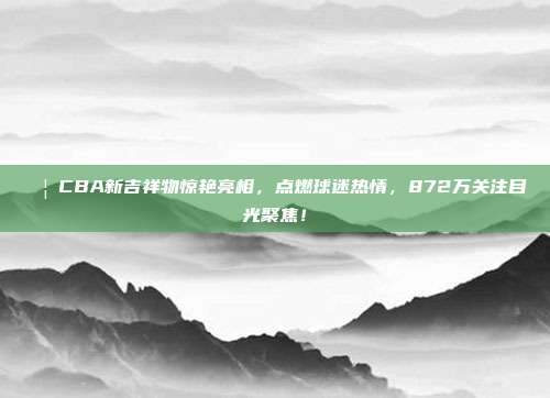 🦁CBA新吉祥物惊艳亮相，点燃球迷热情，872万关注目光聚焦！