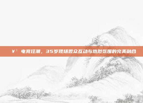 🥳 电竞狂潮，35岁现场观众互动与热烈氛围的完美融合