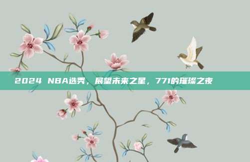 2024 NBA选秀，展望未来之星，771的璀璨之夜⭐️👶