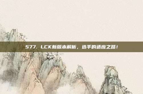 577. LCK新版本解析，选手的适应之路！