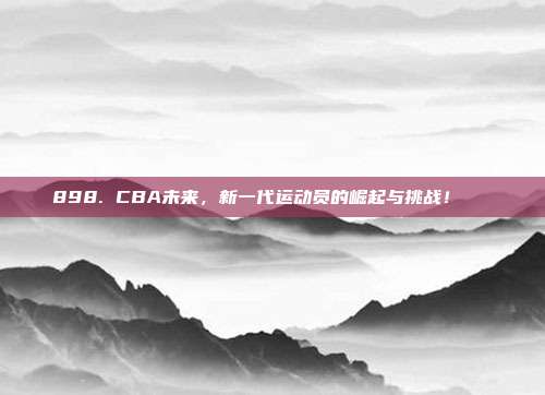 898. CBA未来，新一代运动员的崛起与挑战！🚀