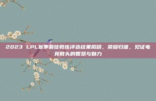 2023 LPL赛季最佳教练评选结果揭晓，荣耀归谁，见证电竞教头的智慧与魅力