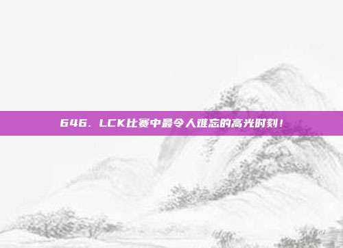 646. LCK比赛中最令人难忘的高光时刻！