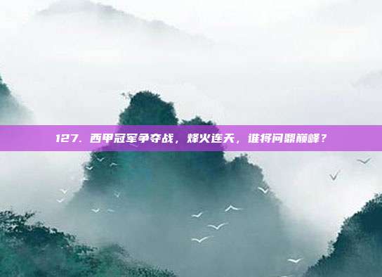 127. 西甲冠军争夺战，烽火连天，谁将问鼎巅峰？