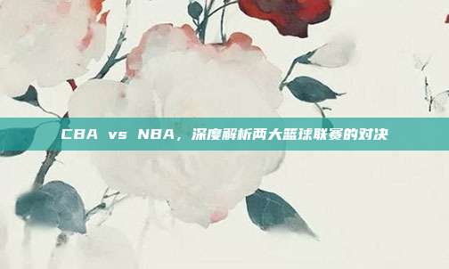 CBA vs NBA，深度解析两大篮球联赛的对决