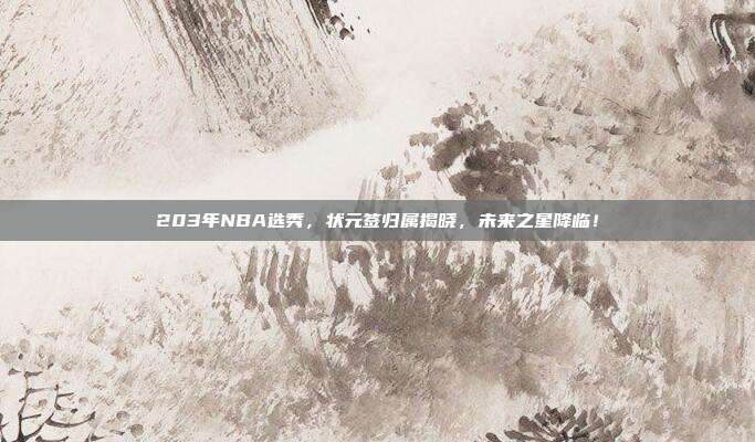 203年NBA选秀，状元签归属揭晓，未来之星降临！