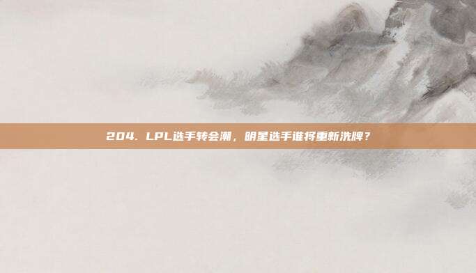 204. LPL选手转会潮，明星选手谁将重新洗牌？