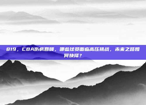 819，CBA伤病回顾，哪些球员面临高压挑战，未来之路如何抉择？