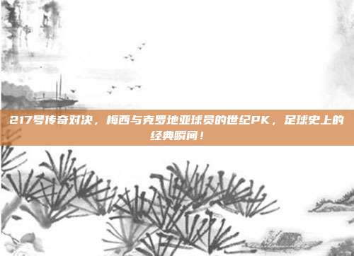 217号传奇对决，梅西与克罗地亚球员的世纪PK，足球史上的经典瞬间！