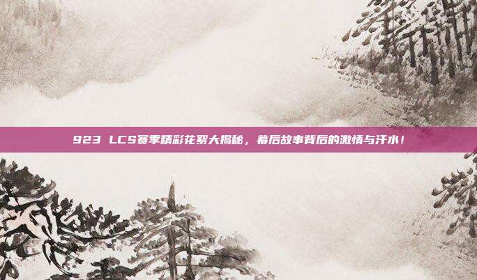 923 LCS赛季精彩花絮大揭秘，幕后故事背后的激情与汗水！