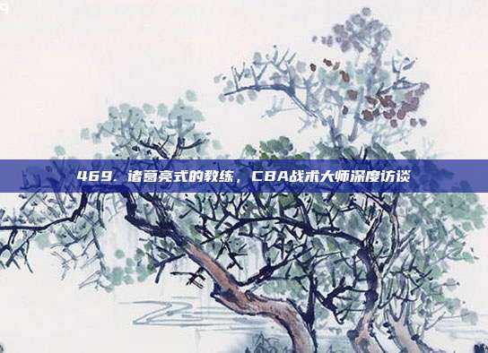 469. 诸葛亮式的教练，CBA战术大师深度访谈