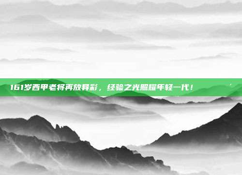 161岁西甲老将再放异彩，经验之光照耀年轻一代！🌟👴