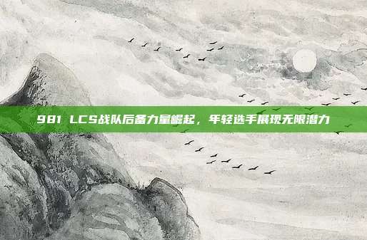 981 LCS战队后备力量崛起，年轻选手展现无限潜力