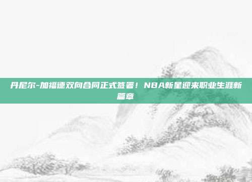 丹尼尔-加福德双向合同正式签署！NBA新星迎来职业生涯新篇章