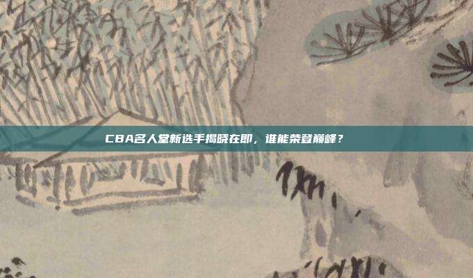 CBA名人堂新选手揭晓在即，谁能荣登巅峰？🏅