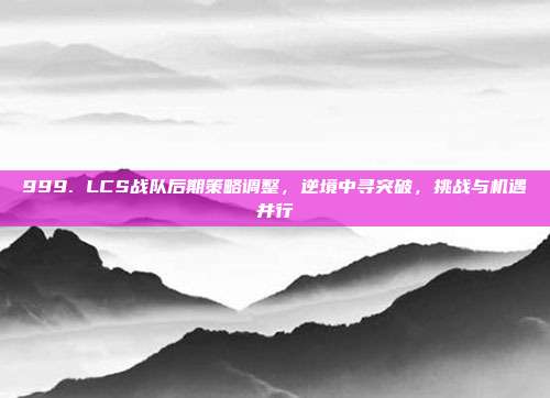 999. LCS战队后期策略调整，逆境中寻突破，挑战与机遇并行