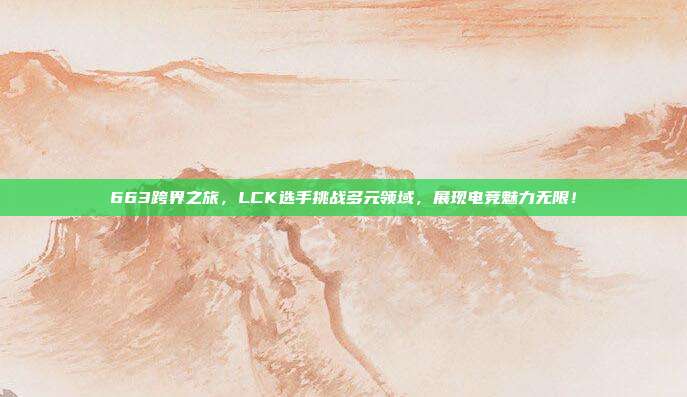 663跨界之旅，LCK选手挑战多元领域，展现电竞魅力无限！