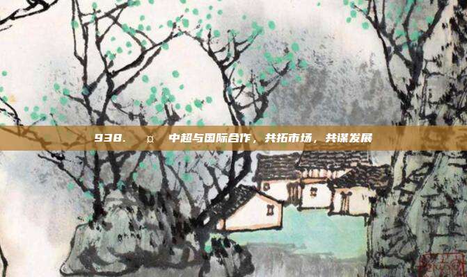 938. 🤝 中超与国际合作，共拓市场，共谋发展