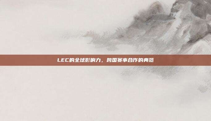 LEC的全球影响力，跨国赛事合作的典范