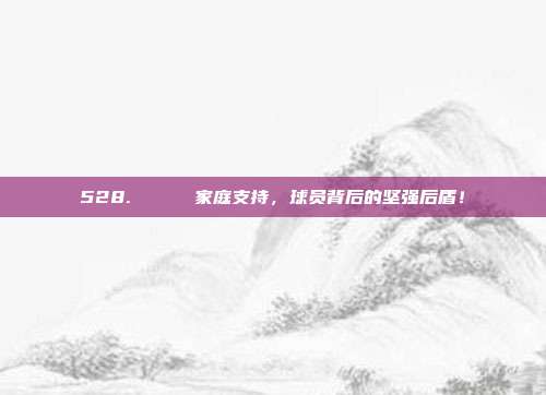 528. 🌟 家庭支持，球员背后的坚强后盾！